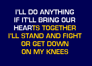 I'LL DO ANYTHING
IF IT'LL BRING OUR
HEARTS TOGETHER
I'LL STAND AND FIGHT
0R GET DOWN
ON MY KNEES