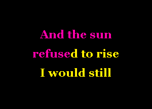And the sun

refused to rise

I would still