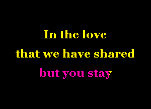 In the love

that we have shared

but you stay