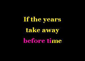 If the years

take away

before time