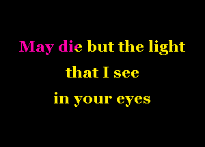 May die but the light
that I see

in your eyes