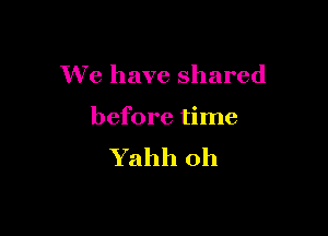 We have shared

before time
Yahh oh