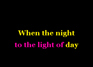 When the night

to the light of day