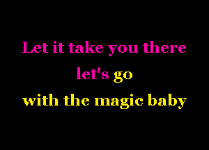 Let it take you there
let's go
with the magic baby