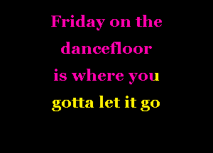 Friday on the
dancefloor

is where you

gotta let it go