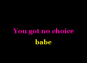 You got no choice
babe