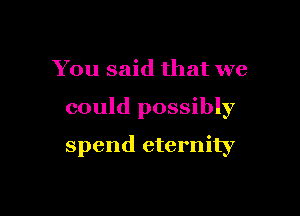 You said that we

could possibly

spend eternity