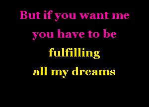 But if you want me
you have to be

fulfilling

all my dreams