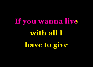 If you wanna live
with all I

have to give