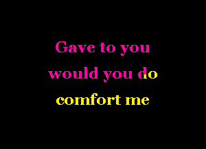 Gave to you

would you do

comfort me