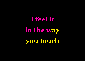 I feel it

in the way

you touch