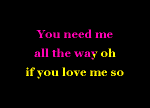 You need me

all the way oh

if you love me so