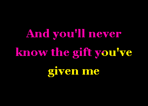 And you'll never

know the gift you've

given me