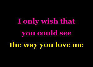 I only wish that

you could see

the way you love me