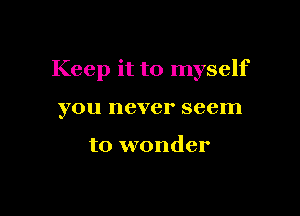 Keep it to myself

you never seem

to wonder