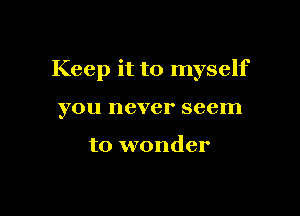 Keep it to myself

you never seem

to wonder