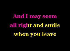 And I may seem
all right and smile

when you leave