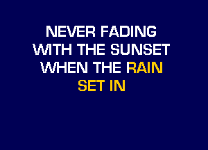 NEVER FADING
WITH THE SUNSET
WHEN THE RAIN

SET IN