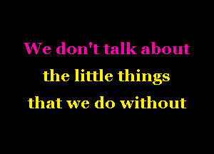 We don't talk about
the little things
that we do without