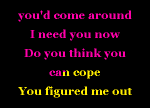 you'd come around
I need you now
Do you think you
can cope

You figured me out