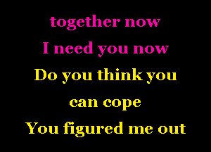together now
I need you now
Do you think you

can cope

You figured me out I