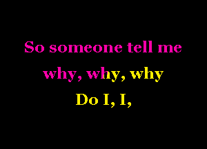 So someone tell me

why, why, Why
Do I, I,