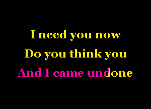 I need you now
Do you think you

And I came undone