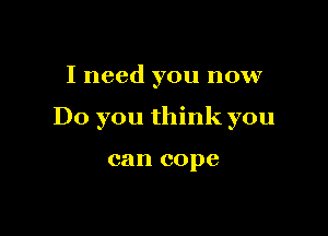 I need you now

Do you think you

can cope