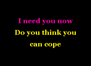 I need you now

Do you think you

can cope
