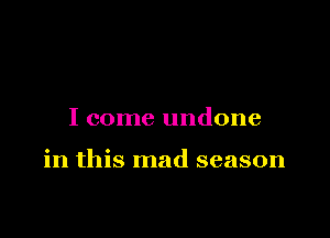 I come undone

in this mad season