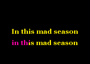In this mad season

in this mad season