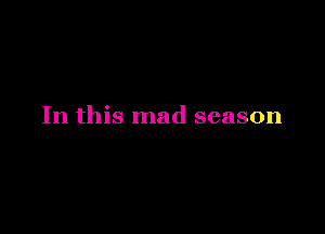 In this mad season