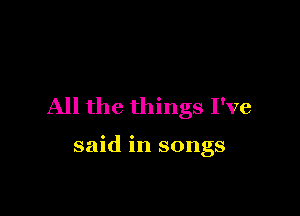 All the things I've

said in songs