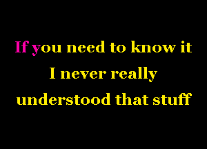 If you need to know it
I never really

understood that stuff