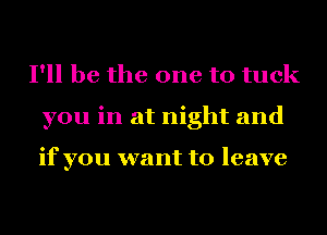 I'll be the one to tuck
you in at night and

if you want to leave