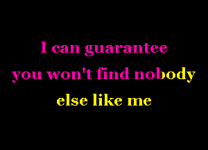 I can guarantee
you won't find nobody

else like me