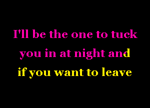 I'll be the one to tuck
you in at night and

if you want to leave