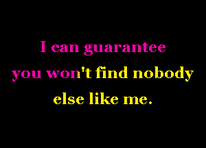 I can guarantee
you won't find nobody

else like me.