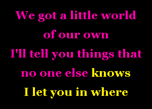 We got a little world
of our own
I'll tell you things that
no one else knows

I let you in where