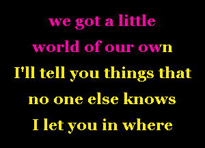 we got a little
world of our own
I'll tell you things that
no one else knows

I let you in where