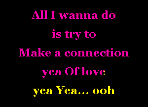 All I wanna do

is try to

Make a connection
yea Of love

yea Yea... 00h