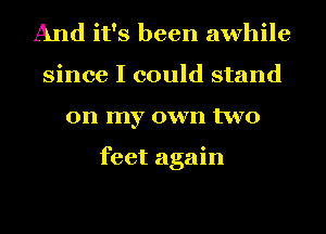 And it's been awhile
since I could stand
on my own two

feet again