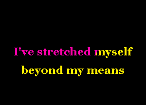 I've stretched myself

beyond my means