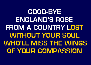 GOOD-BYE
ENGLAND'S ROSE
FROM A COUNTRY LOST
WITHOUT YOUR SOUL
VVHO'LL MISS THE WINGS
OF YOUR COMPASSION