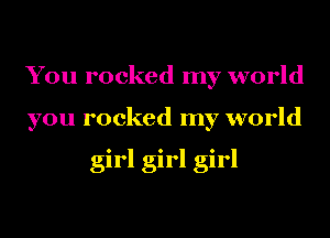 You rocked my world
you rocked my world

girl girl girl