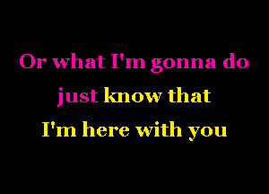 Or what I'm gonna do
just know that

I'm here with you