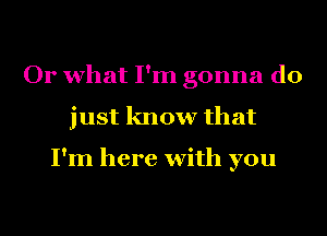 Or what I'm gonna do
just know that

I'm here with you