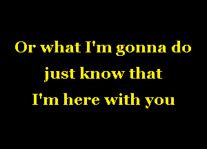 Or what I'm gonna do
just know that

I'm here with you