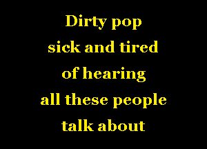 Dirty pop
sick and tired

of hearing

all these people
talk about