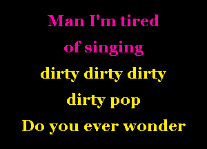 Man I'm tired
of singing

dirty dirty dirty

dirty pop

Do you ever wonder I